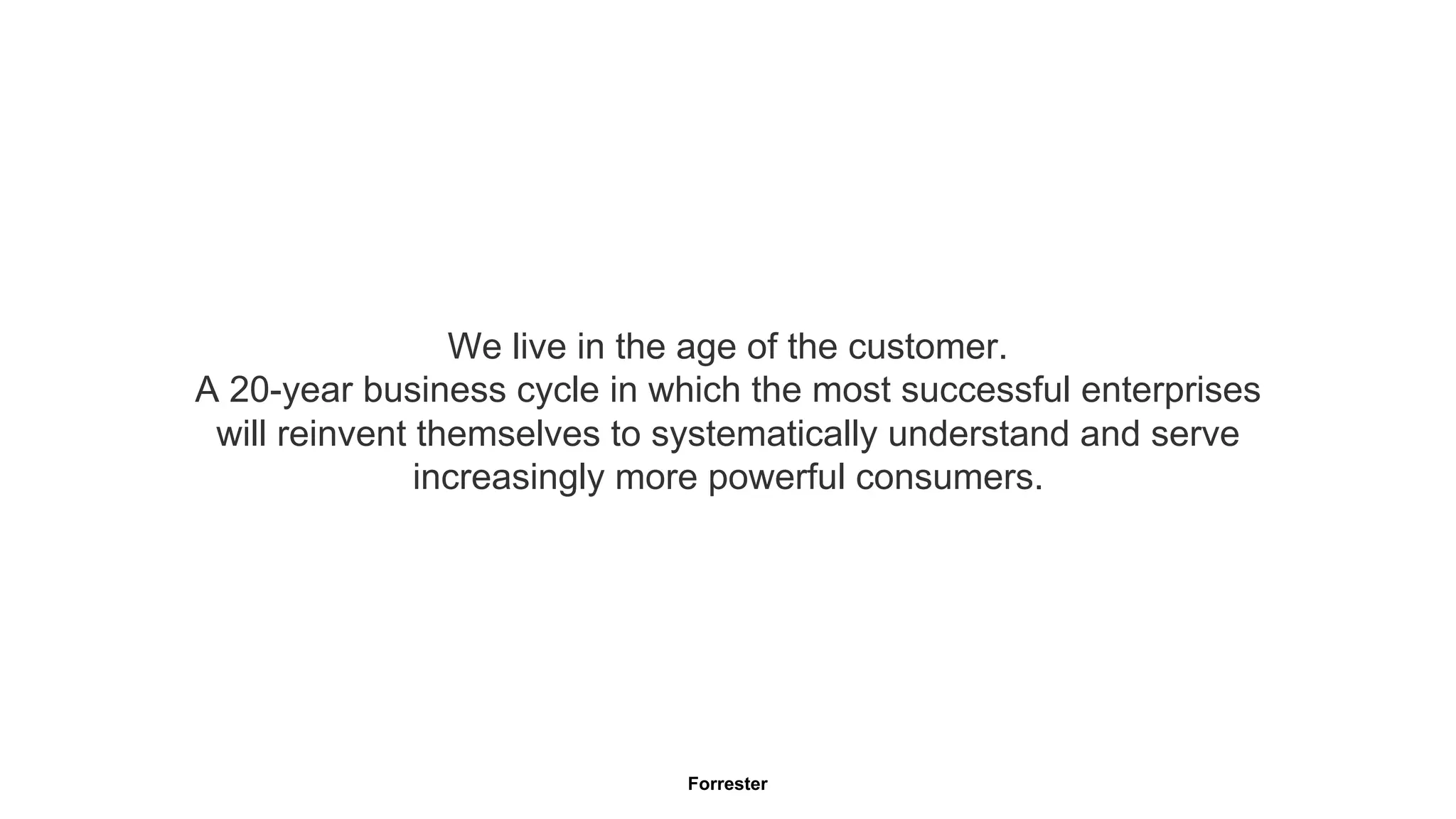 We live in the age of the customer. 
A 20-year business cycle in which the most successful enterprises 
will reinvent themselves to systematically understand and serve 
increasingly more powerful consumers. 
Forrester 
 
