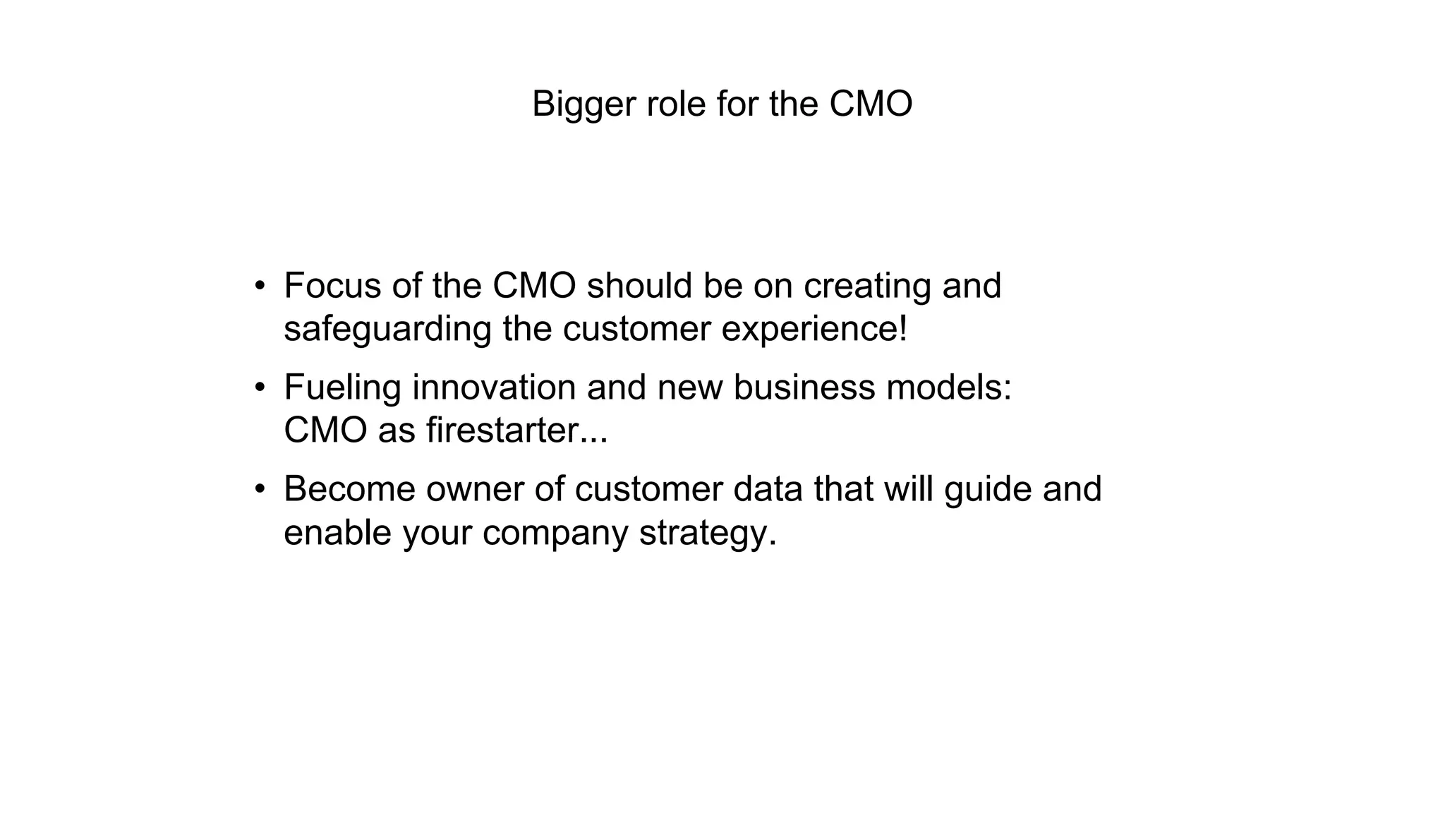 Bigger role for the CMO 
• Focus of the CMO should be on creating and 
safeguarding the customer experience! 
• Fueling innovation and new business models: 
CMO as firestarter... 
• Become owner of customer data that will guide and 
enable your company strategy. 
 