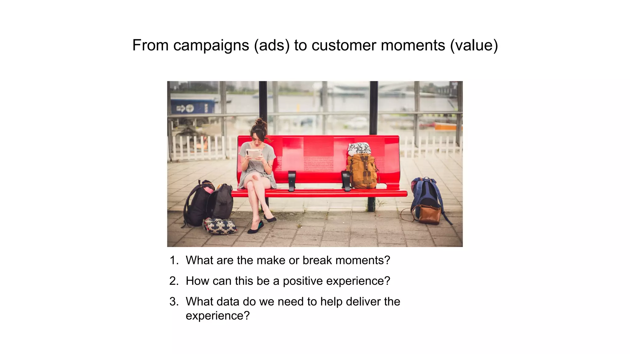From campaigns (ads) to customer moments (value) 
1. What are the make or break moments? 
2. How can this be a positive experience? 
3. What data do we need to help deliver the 
experience? 
 