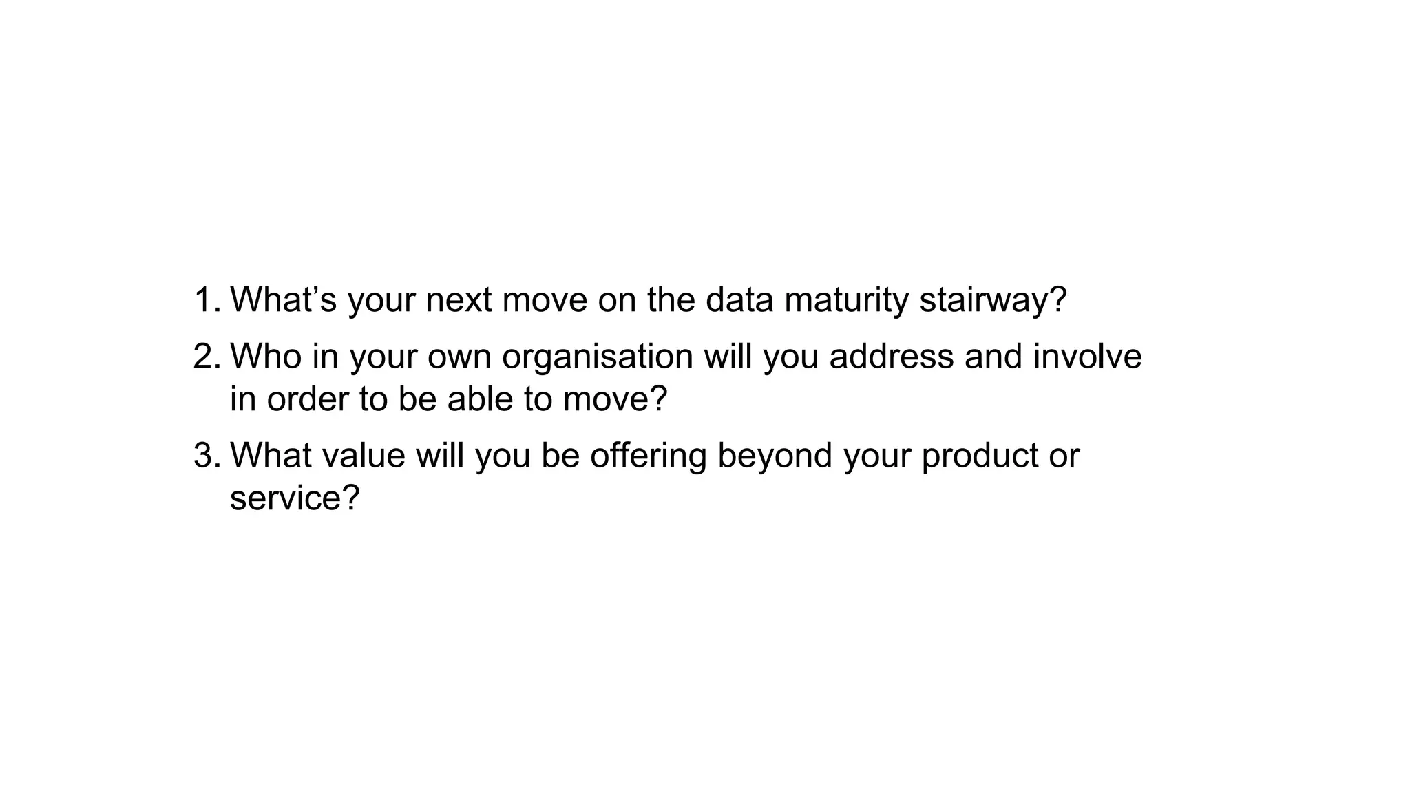 1. What’s your next move on the data maturity stairway? 
2. Who in your own organisation will you address and involve 
in order to be able to move? 
3. What value will you be offering beyond your product or 
service? 
 