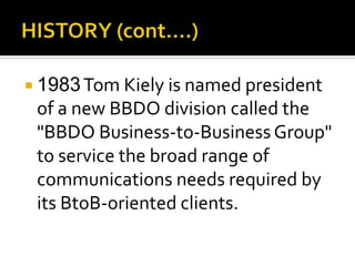  1983Tom Kiely is named president
of a new BBDO division called the
"BBDO Business-to-Business Group"
to service the broad range of
communications needs required by
its BtoB-oriented clients.
 