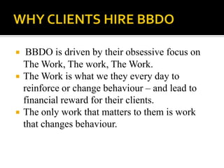  BBDO is driven by their obsessive focus on
The Work, The work, The Work.
 The Work is what we they every day to
reinforce or change behaviour – and lead to
financial reward for their clients.
 The only work that matters to them is work
that changes behaviour.
 
