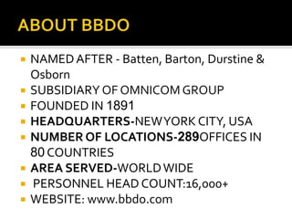  NAMEDAFTER - Batten, Barton, Durstine &
Osborn
 SUBSIDIARY OF OMNICOM GROUP
 FOUNDED IN 1891
 HEADQUARTERS-NEWYORK CITY, USA
 NUMBER OF LOCATIONS-289OFFICES IN
80 COUNTRIES
 AREA SERVED-WORLDWIDE
 PERSONNEL HEAD COUNT:16,000+
 WEBSITE: www.bbdo.com
 