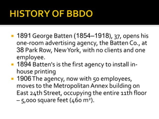  1891George Batten (1854–1918), 37, opens his
one-room advertising agency, the Batten Co., at
38 Park Row, NewYork, with no clients and one
employee.
 1894 Batten's is the first agency to install in-
house printing
 1906The agency, now with 50 employees,
moves to the Metropolitan Annex building on
East 24th Street, occupying the entire 11th floor
– 5,000 square feet (460 m2).
 