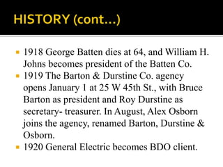  1918 George Batten dies at 64, and William H.
Johns becomes president of the Batten Co.
 1919 The Barton & Durstine Co. agency
opens January 1 at 25 W 45th St., with Bruce
Barton as president and Roy Durstine as
secretary- treasurer. In August, Alex Osborn
joins the agency, renamed Barton, Durstine &
Osborn.
 1920 General Electric becomes BDO client.
 