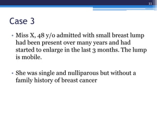Case 3
• Miss X, 48 y/o admitted with small breast lump
had been present over many years and had
started to enlarge in the last 3 months. The lump
is mobile.
• She was single and nulliparous but without a
family history of breast cancer
11
 
