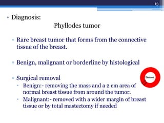 • Diagnosis:
Phyllodes tumor
▫ Rare breast tumor that forms from the connective
tissue of the breast.
▫ Benign, malignant or borderline by histological
▫ Surgical removal
 Benign:- removing the mass and a 2 cm area of
normal breast tissue from around the tumor.
 Malignant:- removed with a wider margin of breast
tissue or by total mastectomy if needed
13
Tumor
 