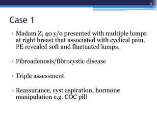 Case 1
• Madam Z, 40 y/o presented with multiple lumps
at right breast that associated with cyclical pain.
PE revealed soft and fluctuated lumps.
• Fibroadenosis/fibrocystic disease
• Triple assessment
• Reassurance, cyst aspiration, hormone
manipulation e.g. COC pill
3
 
