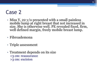 Case 2
• Miss Y, 22 y/o presented with a small painless
mobile lump at right breast that not increased in
size. She is otherwise well. PE revealed fixed, firm,
well defined margin, freely mobile breast lump.
• Fibroademona
• Triple assessment
• Treatment depends on its size
<3 cm: reassurance
>3 cm: excision
6
 