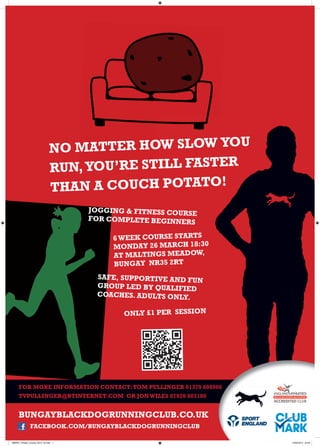 NO MA TTER HOW SLOW YOU
                               RUN, YOU’RE STILL FASTER
                               THAN  A COUCH POTATO!
                                      JOGGING & FITNESS COURSE
                                      FOR COMPLETE BEGINNER
                                                             S

                                           6 WEEK COURSE STARTS
                                           MONDAY 26 MARCH 18:30
                                           AT MALTINGS MEADOW,
                                           BUNGAY NR35 2RT
                                       SAFE, SUPPORTIVE AND FUN
                                       GROUP LED BY QUALIFIED
                                       COACHES. ADULTS ONLY.

                                             ONLY £1 PER SESSION




     FOR MORE INFORMATION CONTACT: TOM PULLINGER 01379 608906
     TVPULLINGER@BTINTERNET.COM OR JON WILES 07920 803180


     BUNGAYBLACKDOGRUNNINGCLUB.CO.UK
               FACEBOOK.COM/BUNGAYBLACKDOGRUNNINGCLUB

BBDRC_Fitness_Course_2012_v3.indd 1                                10/02/2012 22:29
 