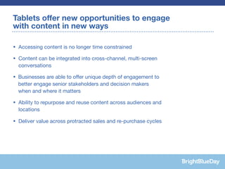 Tablets offer new opportunities to engage
with content in new ways

• Accessing content is no longer time constrained

• Content can be integrated into cross-channel, multi-screen
  conversations

• Businesses are able to offer unique depth of engagement to
  better engage senior stakeholders and decision makers
  when and where it matters

• Ability to repurpose and reuse content across audiences and
  locations

• Deliver value across protracted sales and re-purchase cycles
 