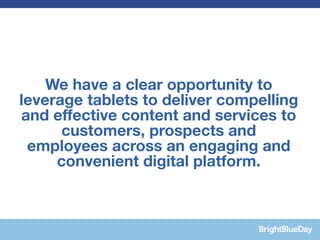 We have a clear opportunity to
leverage tablets to deliver compelling
and effective content and services to
      customers, prospects and
 employees across an engaging and
     convenient digital platform.
 