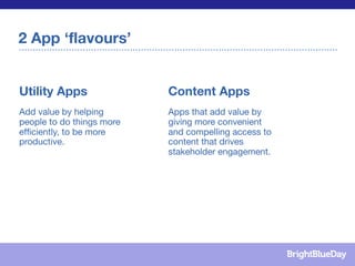 2 App ‘flavours’


Utility Apps               Content Apps
Add value by helping       Apps that add value by
people to do things more   giving more convenient
efﬁciently, to be more     and compelling access to
productive.                content that drives
                           stakeholder engagement.
 