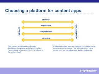 Choosing a platform for content apps
                                               recency               Italy




                                                                                       PUBLISHED	
  APP
                                              replication
               WEB	
  APP




                                                                      UK
                                            completeness


                                               technical
                                                                     France


 Web content apps are about ﬁnding,                         Published content apps are designed for deeper, more
 distributing, organising and sharing content.              considered consumption. The enjoyment and value
 The container is less important, the value is in           comes from the complete pixel perfect experience.
 the content itself.
 
