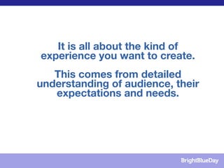 It is all about the kind of
experience you want to create.
   This comes from detailed
understanding of audience, their
   expectations and needs.
 