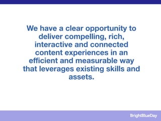 We have a clear opportunity to
     deliver compelling, rich,
    interactive and connected
    content experiences in an
  efficient and measurable way
that leverages existing skills and
              assets.
 