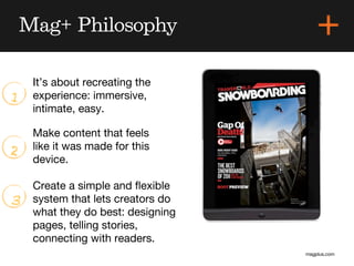 Mag+ Philosophy

     It’s about recreating the
1    experience: immersive,
     intimate, easy.

     Make content that feels
2    like it was made for this
     device.

     Create a simple and ﬂexible
3    system that lets creators do
     what they do best: designing
     pages, telling stories,
     connecting with readers.
                                    magplus.com
 