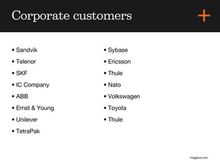 Corporate customers

• Sandvik         • Sybase
• Telenor         • Ericsson
• SKF             • Thule
• IC Company      • Nato
• ABB             • Volkswagen
• Ernst & Young   • Toyota
• Unilever        • Thule
• TetraPak



                                 magplus.com
 
