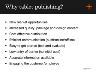 Why tablet publishing?

• New market opportunities
• Increased quality, package and design content
• Cost effective distribution
• Efficient communication (push/online/offline)
• Easy to get started (test and evaluate)
• Low entry of barrier (no initial cost)
• Accurate information available
• Engaging the customer/employee
                                                  magplus.com
 