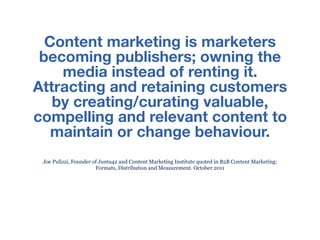 Content marketing is marketers
 becoming publishers; owning the
    media instead of renting it.
Attracting and retaining customers
   by creating/curating valuable,
compelling and relevant content to
   maintain or change behaviour.
 Joe Pulizzi, Founder of Junta42 and Content Marketing Institute quoted in B2B Content Marketing:
                       Formats, Distribution and Measurement. October 2011
 