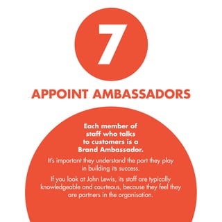 7 
APPOINT AMBASSADORS 
Each member of staff who talks 
to customers is a 
Brand Ambassador. 
It’s important they understand the part they play in building its success. 
If you look at John Lewis, its staff are typically knowledgeable and courteous, because they feel they are partners in the organisation.  