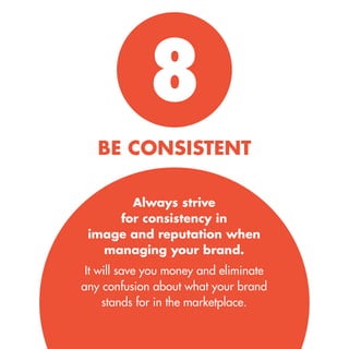 8 
BE CONSISTENT 
Always strive for consistency in image and reputation when managing your brand. 
It will save you money and eliminate 
any confusion about what your brand 
stands for in the marketplace.  