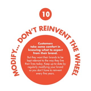 10 
Customers take some comfort in knowing what to expect from their brand. 
But they want their brands to be kept relevant to the way they live their lives today. Keep up-to-date by regularly modifying your brand so you don’t have to reinvent every five years. 
MODIFY... DON’T REINVENT THE WHEEL  