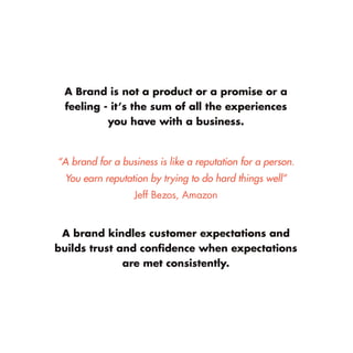 A Brand is not a product or a promise or a feeling - it’s the sum of all the experiences 
you have with a business. 
“A brand for a business is like a reputation for a person. 
You earn reputation by trying to do hard things well” 
Jeff Bezos, Amazon 
A brand kindles customer expectations and builds trust and confidence when expectations are met consistently.  
