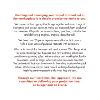 Creating and managing your brand to stand out in the marketplace is a simple promise we make to you. 
We are a creative agency that brings together a diverse range of marketing and design talents to make our approach both analytical and creative. We pride ourselves on being practical, cost-effective and delivering original, creative ideas that sell. 
We have over 20 years experience and know that brands 
with a clear sense of purpose resonate with customers. 
We create brands for business and retail success. We always start by understanding your business and how a strong brand can contribute to growing sales. We are at our best working for family businesses, small or large, where passion rules over process! 
We understand that your investment in branding must yield a quick return. We have a proven track record in design leadership and inspiring creative people to do what they do best. 
Through our ‘workman-like’ approach, we are committed to delivering your project on time, 
on budget and on brand.  