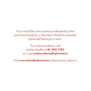 If you would like some assistance understanding what 
your brand stands for, or how best it should be presented, 
please feel free to get in touch. 
For a free consultation, call 
Andrew Bradley at 01 293 7787 
or e-mail andrew@bradleybrand.ie 
Visit www.bradleybrand.ie to find out more about us  