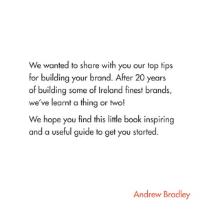 We wanted to share with you our top tips for building your brand. After 20 years of building some of Ireland finest brands, we’ve learnt a thing or two! 
We hope you find this little book inspiring and a useful guide to get you started. 
Andrew Bradley  