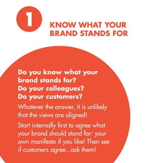 Do you know what your brand stands for? 
Do your colleagues? 
Do your customers? 
Whatever the answer, it is unlikely that the views are aligned! 
Start internally first to agree what your brand should stand for: your own manifesto if you like! Then see if customers agree...ask them! 
KNOW WHAT YOUR BRAND STANDS FOR 
1  