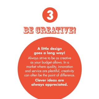 A little design 
goes a long way! 
Always strive to be as creative 
as your budget allows. In a 
market where quality, innovation 
and service are plentiful, creativity 
can often be the point of difference. 
Clever ideas are 
always appreciated. 
be cREATIVE! 
3 
 