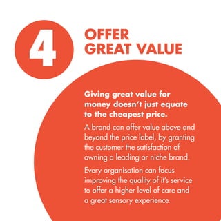OFFER 
GREAT VALUE 
4 
Giving great value for 
money doesn’t just equate 
to the cheapest price. 
A brand can offer value above and beyond the price label, by granting the customer the satisfaction of owning a leading or niche brand. 
Every organisation can focus improving the quality of it’s service 
to offer a higher level of care and 
a great sensory experience.  