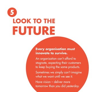 5 
Every organisation must innovate to survive. 
An organisation can’t afford to stagnate, expecting their customers 
to keep buying the same products. 
Sometimes we simply can’t imagine what we want until we see it. 
Have vision – deliver more 
tomorrow than you did yesterday. 
LOOK TO THE 
FUTURE  