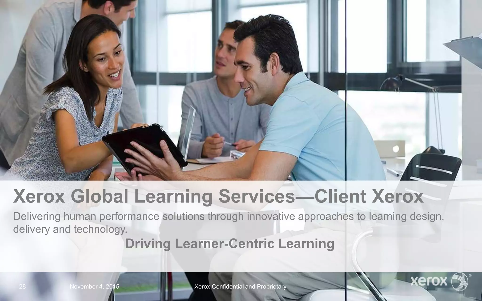 Xerox Global Learning Services—Client Xerox
Delivering human performance solutions through innovative approaches to learning design,
delivery and technology.
Driving Learner-Centric Learning
November 4, 2015 Xerox Confidential and Proprietary28
 