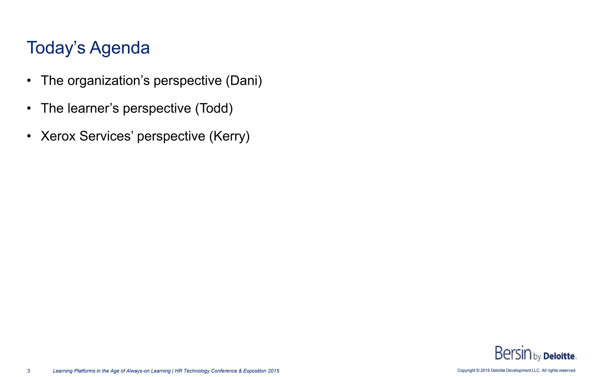 Copyright © 2015 Deloitte Development LLC. All rights reserved.3 Learning Platforms in the Age of Always-on Learning | HR Technology Conference & Exposition 2015
• The organization’s perspective (Dani)
• The learner’s perspective (Todd)
• Xerox Services’ perspective (Kerry)
Today’s Agenda
 