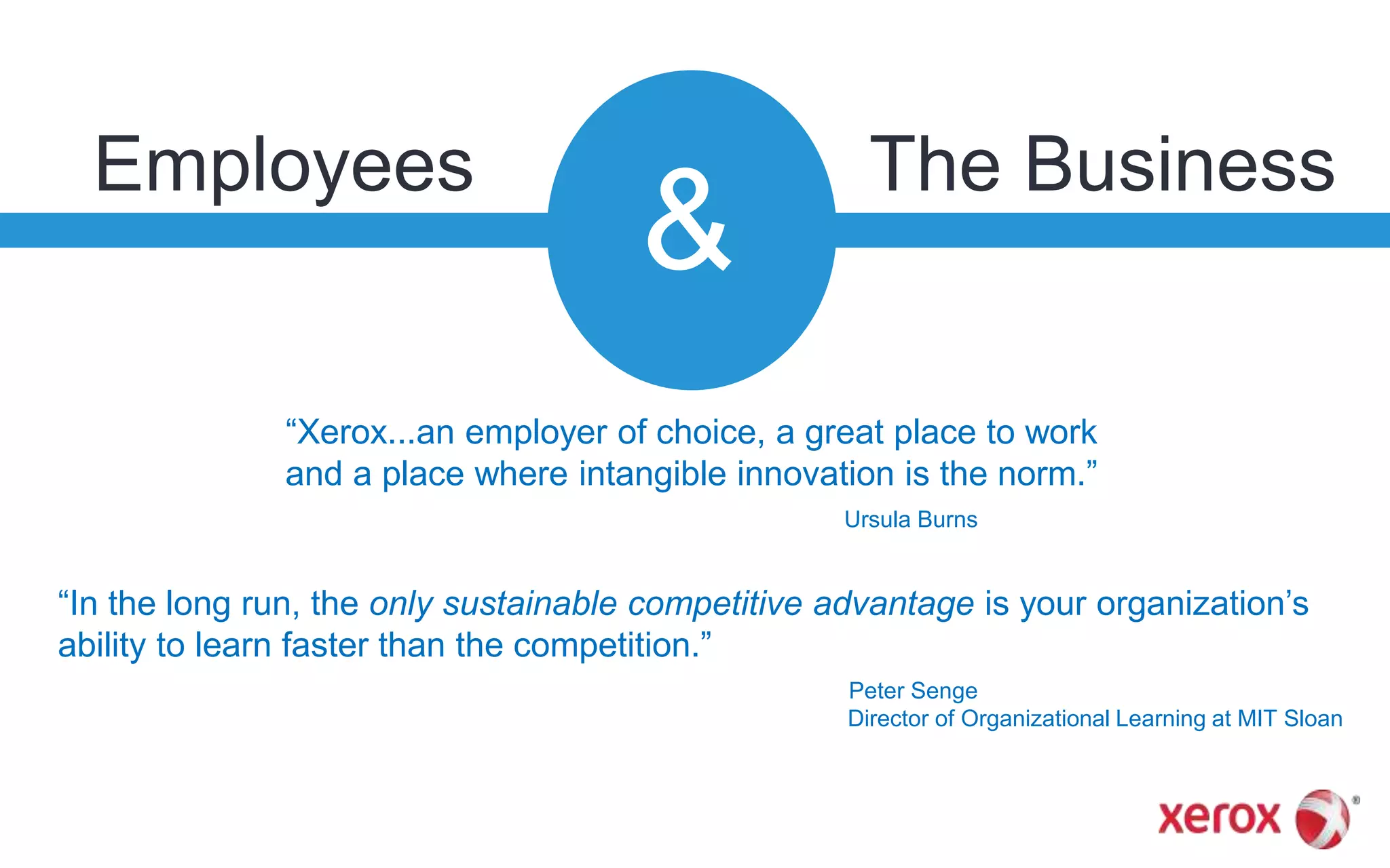 Employees
&
The Business
“In the long run, the only sustainable competitive advantage is your organization’s
ability to learn faster than the competition.”
Peter Senge
Director of Organizational Learning at MIT Sloan
“Xerox...an employer of choice, a great place to work
and a place where intangible innovation is the norm.”
Ursula Burns
 