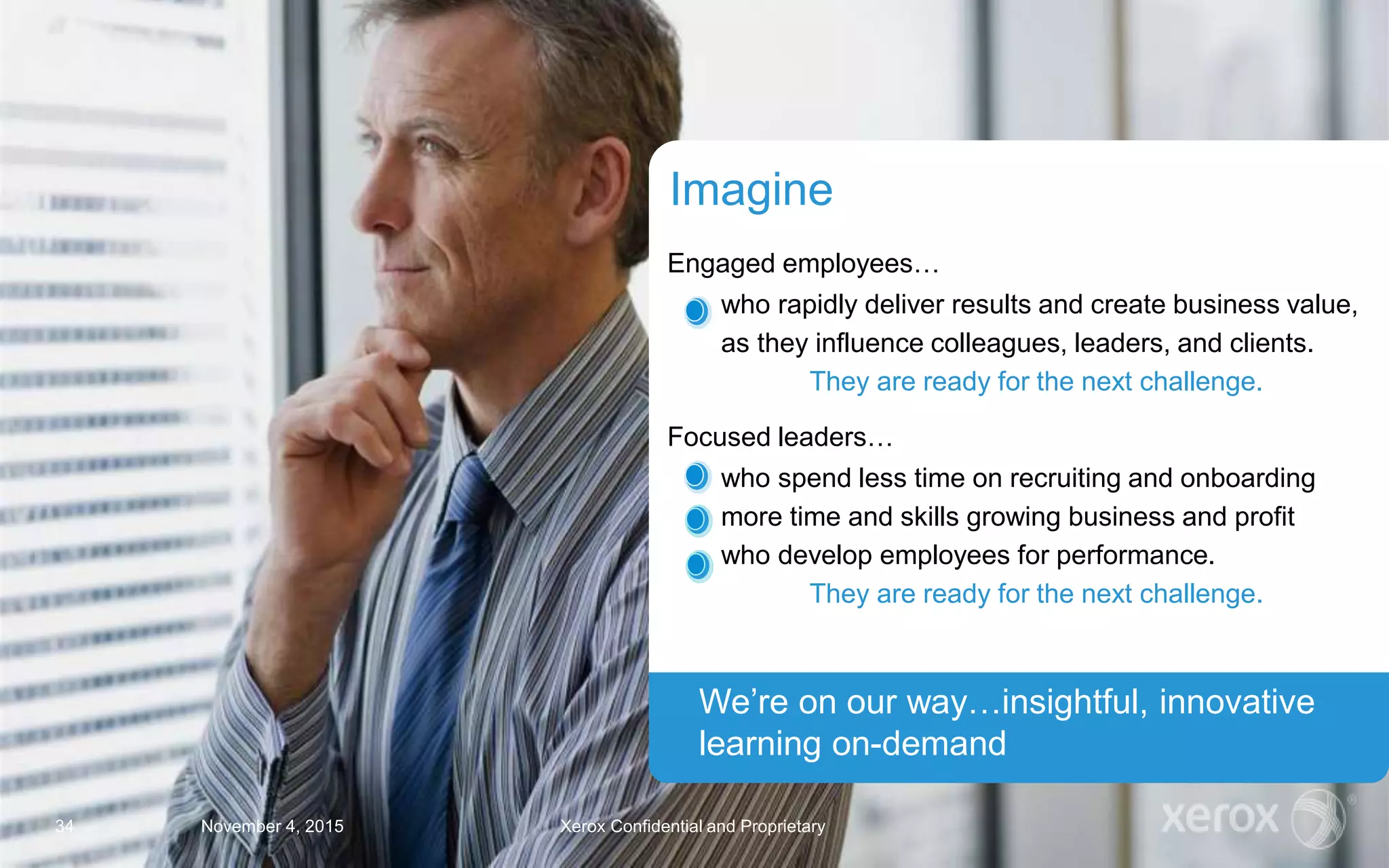 Engaged employees…
who rapidly deliver results and create business value,
as they influence colleagues, leaders, and clients.
They are ready for the next challenge.
Focused leaders…
who spend less time on recruiting and onboarding
more time and skills growing business and profit
who develop employees for performance.
They are ready for the next challenge.
Imagine
We’re on our way…insightful, innovative
learning on-demand
November 4, 2015 Xerox Confidential and Proprietary34
 