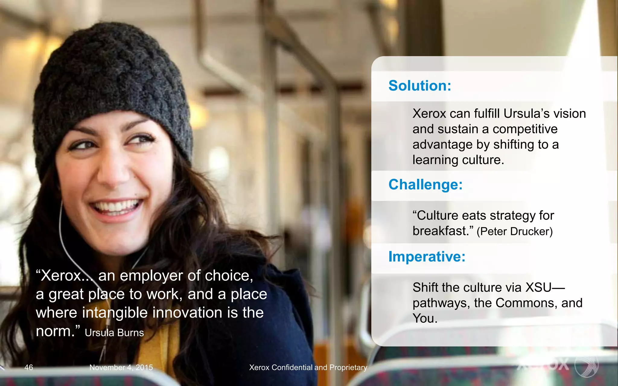 “Xerox... an employer of choice,
a great place to work, and a place
where intangible innovation is the
norm.” Ursula Burns
Solution:
Xerox can fulfill Ursula’s vision
and sustain a competitive
advantage by shifting to a
learning culture.
Challenge:
“Culture eats strategy for
breakfast.” (Peter Drucker)
Imperative:
Shift the culture via XSU—
pathways, the Commons, and
You.
November 4, 2015 Xerox Confidential and Proprietary46
 