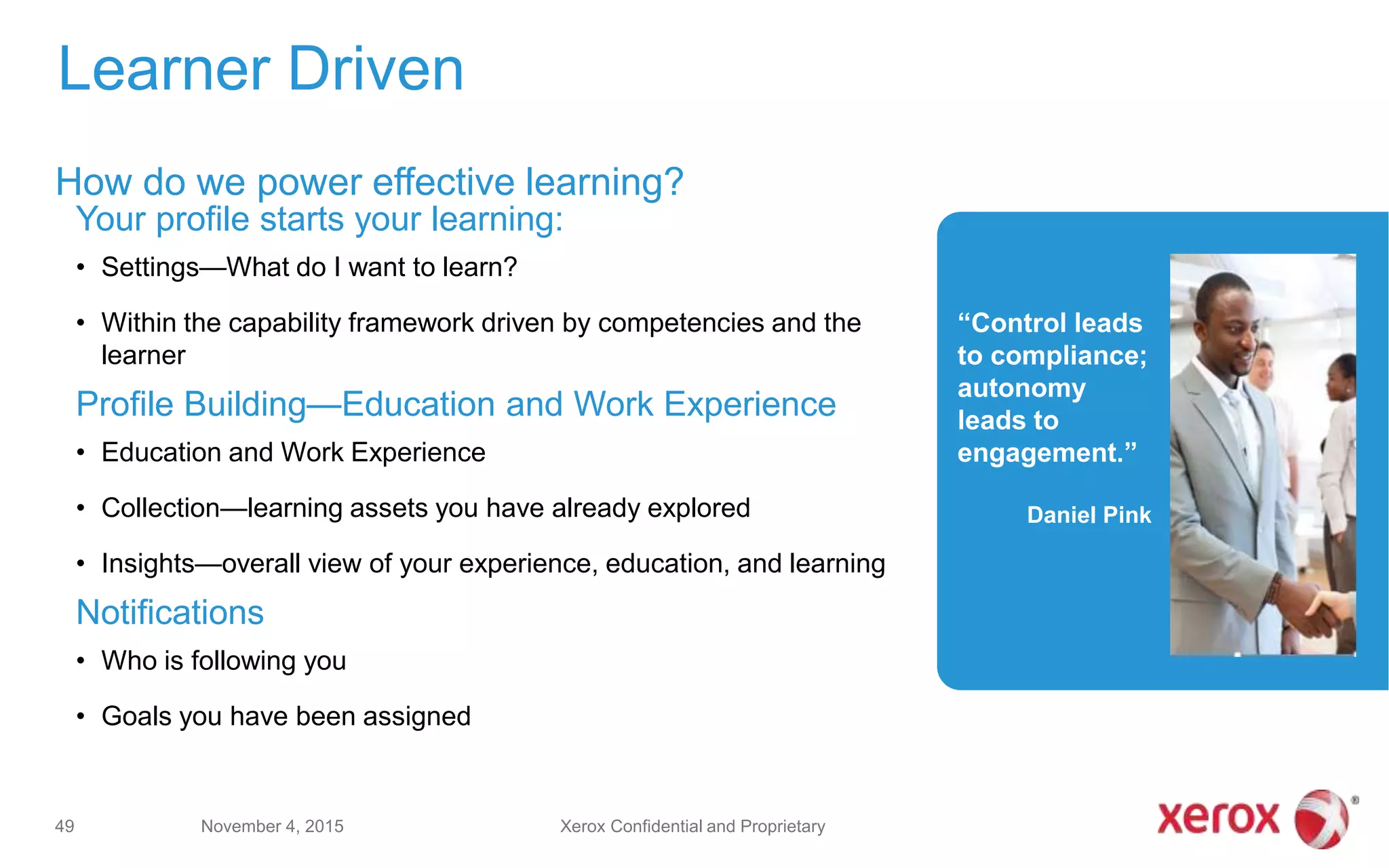 “Control leads
to compliance;
autonomy
leads to
engagement.”
Daniel Pink
Your profile starts your learning:
• Settings—What do I want to learn?
• Within the capability framework driven by competencies and the
learner
Profile Building—Education and Work Experience
• Education and Work Experience
• Collection—learning assets you have already explored
• Insights—overall view of your experience, education, and learning
Notifications
• Who is following you
• Goals you have been assigned
Learner Driven
How do we power effective learning?
November 4, 201549 Xerox Confidential and Proprietary
 