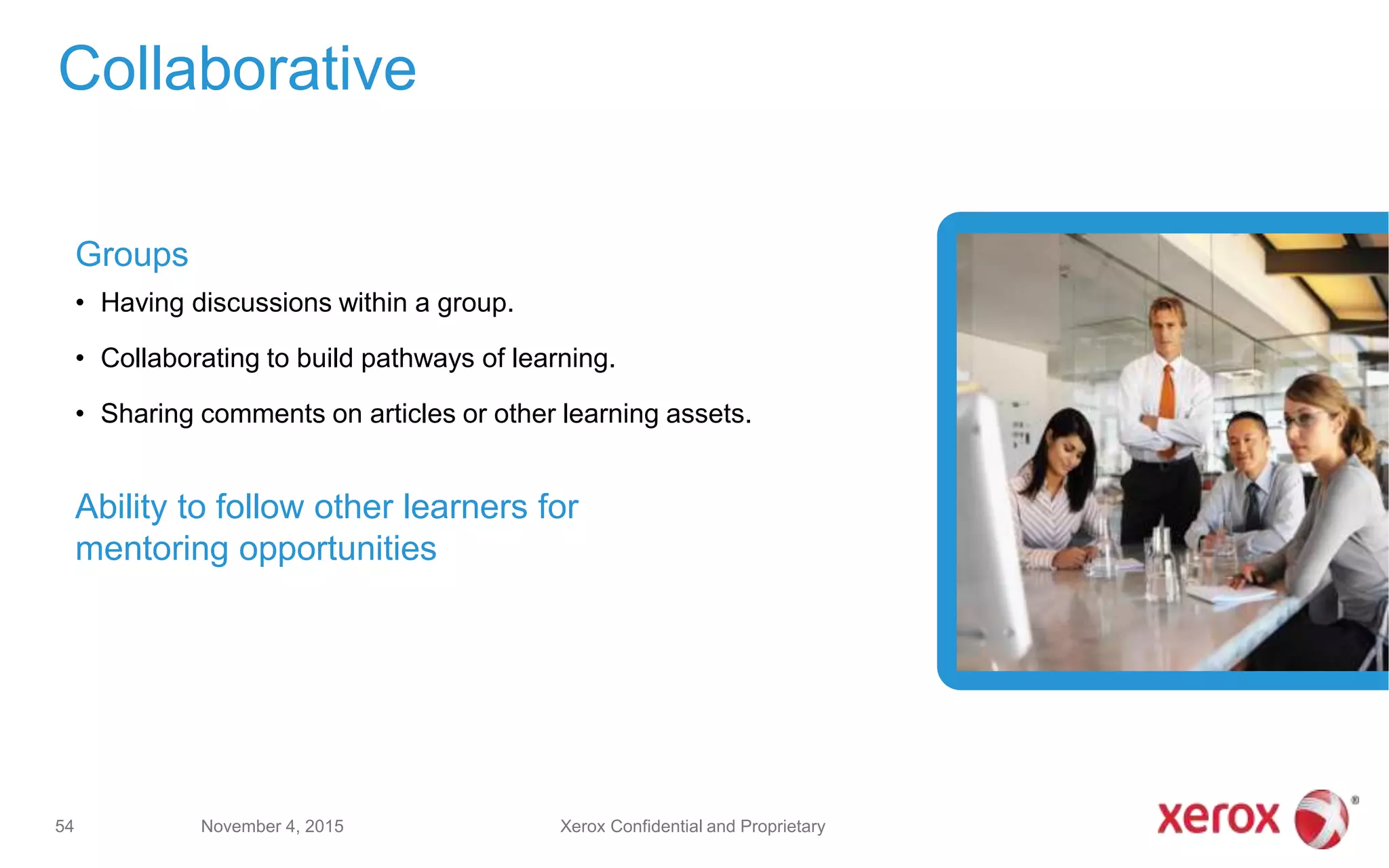 Groups
• Having discussions within a group.
• Collaborating to build pathways of learning.
• Sharing comments on articles or other learning assets.
Ability to follow other learners for
mentoring opportunities
Collaborative
November 4, 201554 Xerox Confidential and Proprietary
 