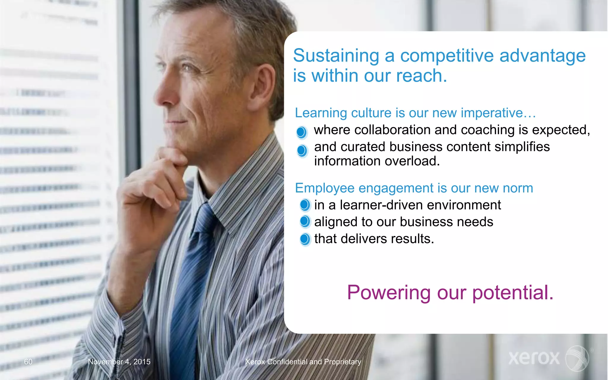 Learning culture is our new imperative…
where collaboration and coaching is expected,
and curated business content simplifies
information overload.
Employee engagement is our new norm
in a learner-driven environment
aligned to our business needs
that delivers results.
Sustaining a competitive advantage
is within our reach.
November 4, 2015 Xerox Confidential and Proprietary60
Powering our potential.
 