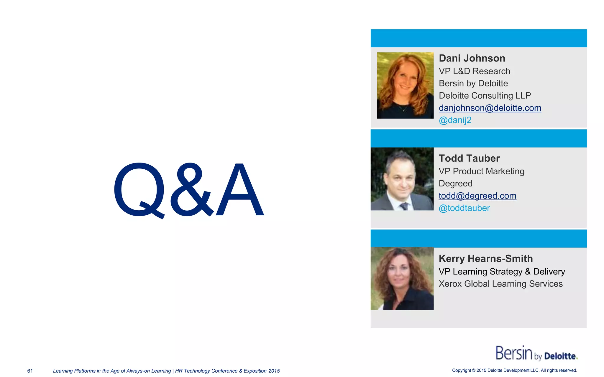 Copyright © 2015 Deloitte Development LLC. All rights reserved.61 Learning Platforms in the Age of Always-on Learning | HR Technology Conference & Exposition 2015
Q&A
Todd Tauber
VP Product Marketing
Degreed
todd@degreed.com
@toddtauber
Dani Johnson
VP L&D Research
Bersin by Deloitte
Deloitte Consulting LLP
danjohnson@deloitte.com
@danij2
Kerry Hearns-Smith
VP Learning Strategy & Delivery
Xerox Global Learning Services
 