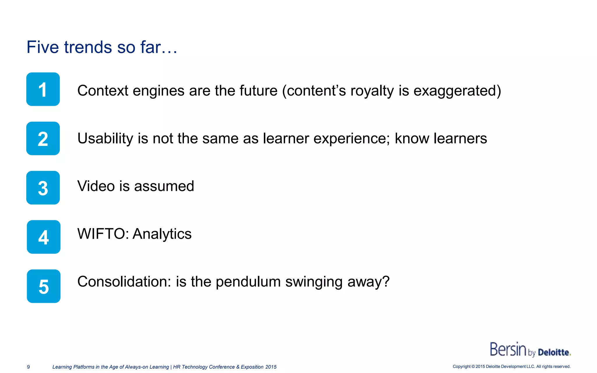 Copyright © 2015 Deloitte Development LLC. All rights reserved.9 Learning Platforms in the Age of Always-on Learning | HR Technology Conference & Exposition 2015
Context engines are the future (content’s royalty is exaggerated)
Usability is not the same as learner experience; know learners
Video is assumed
WIFTO: Analytics
Consolidation: is the pendulum swinging away?
Five trends so far…
1
2
3
4
5
 