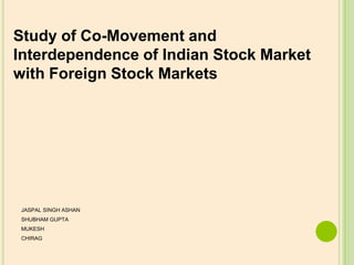 Study of Co-Movement and
Interdependence of Indian Stock Market
with Foreign Stock Markets




 JASPAL SINGH ASHAN
 SHUBHAM GUPTA
 MUKESH
 CHIRAG
 