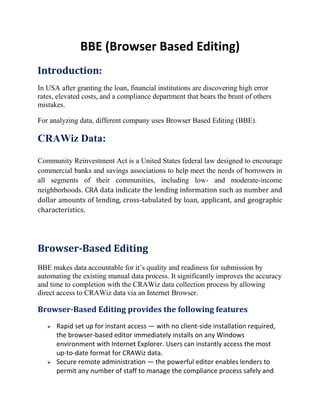 BBE (Browser Based Editing)
Introduction:
In USA after granting the loan, financial institutions are discovering high error
rates, elevated costs, and a compliance department that bears the brunt of others
mistakes.
For analyzing data, different company uses Browser Based Editing (BBE).
CRAWiz Data:
Community Reinvestment Act is a United States federal law designed to encourage
commercial banks and savings associations to help meet the needs of borrowers in
all segments of their communities, including low- and moderate-income
neighborhoods. CRA data indicate the lending information such as number and
dollar amounts of lending, cross-tabulated by loan, applicant, and geographic
characteristics.
Browser-Based Editing
BBE makes data accountable for it’s quality and readiness for submission by
automating the existing manual data process. It significantly improves the accuracy
and time to completion with the CRAWiz data collection process by allowing
direct access to CRAWiz data via an Internet Browser.
Browser-Based Editing provides the following features
 Rapid set up for instant access — with no client-side installation required,
the browser-based editor immediately installs on any Windows
environment with Internet Explorer. Users can instantly access the most
up-to-date format for CRAWiz data.
 Secure remote administration — the powerful editor enables lenders to
permit any number of staff to manage the compliance process safely and
 