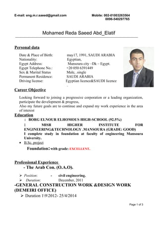 E-mail: eng.m.r.saeed@gmail.com Mobile: 002-01003263564
0096-540297765
Mohamed Reda Saeed Abd_Elatif
Personal data
Date & Place of Birth: may17, 1991, SAUDI ARABIA
Nationality: Egyptian,
Egypt Address: Mansoura city –Dk – Egypt.
Egypt Telephone No.: +20 050 6391449
Sex & Marital Status Male, .single
Permanent Residence: SAUDI ARABIA
Driving license: Egyptian licence&SAUDI licence
.
Career Objective
Looking forward to joining a progressive corporation or a leading organization,
participate the development & progress,
Also my future goals are to continue and expand my work experience in the area
of interest
Education
: BORG ELNOUR ELHOMOUS HIGH-SCHOOL (92.5%)
: MISR HIGHER INSTITUTE FOR
ENGINEERING&TECHNOLOGY .MANSOURA (GRADE: GOOD)
I complete study in foundation at faculty of engineering Mansoura
University.
• B.Sc. project
Foundation:with grade: EXCELLENT.
Professional Experience
- The Arab Con. (O.A.O).
 Position: - civil engineering.
 Duration: December, 2011
-GENERAL CONSTRUCTION WORK &DESIGN WORK
(DEMEIRI OFFICE)
 Duration 192012- 25/4/2014
Page 1 of 3
 