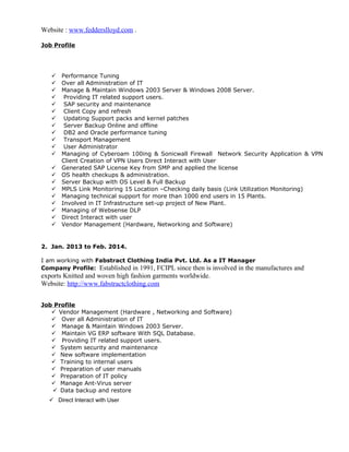 Website : www.fedderslloyd.com .
Job Profile
 Performance Tuning
 Over all Administration of IT
 Manage & Maintain Windows 2003 Server & Windows 2008 Server.
 Providing IT related support users.
 SAP security and maintenance
 Client Copy and refresh
 Updating Support packs and kernel patches
 Server Backup Online and offline
 DB2 and Oracle performance tuning
 Transport Management
 User Administrator
 Managing of Cyberoam 100ing & Sonicwall Firewall Network Security Application & VPN
Client Creation of VPN Users Direct Interact with User
 Generated SAP License Key from SMP and applied the license
 OS health checkups & administration.
 Server Backup with OS Level & Full Backup
 MPLS Link Monitoring 15 Location –Checking daily basis (Link Utilization Monitoring)
 Managing technical support for more than 1000 end users in 15 Plants.
 Involved in IT Infrastructure set-up project of New Plant.
 Managing of Websense DLP
 Direct Interact with user
 Vendor Management (Hardware, Networking and Software)
2. Jan. 2013 to Feb. 2014.
I am working with Fabstract Clothing India Pvt. Ltd. As a IT Manager
Company Profile: Established in 1991, FCIPL since then is involved in the manufactures and
exports Knitted and woven high fashion garments worldwide.
Website: http://www.fabstractclothing.com
Job Profile
 Vendor Management (Hardware , Networking and Software)
 Over all Administration of IT
 Manage & Maintain Windows 2003 Server.
 Maintain VG ERP software With SQL Database.
 Providing IT related support users.
 System security and maintenance
 New software implementation
 Training to internal users
 Preparation of user manuals
 Preparation of IT policy
 Manage Ant-Virus server
 Data backup and restore
 Direct Interact with User
 