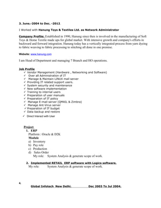 3. June.-2004 to Dec. -2012.
I Worked with Hanung Toys & Textiles Ltd. as Network Administrator
Company Profile: Established in 1990, Hanung since then is involved in the manufacturing of Soft
Toys & Home Textile made ups for global market. With intensive growth and company's efforts in
backward and forward integration. Hanung today has a vertically integrated process from yarn dyeing
to fabric weaving to fabric processing to stitching all done in one premise.
Website: www.hanung.com
I am Head of Department and managing 7 Branch and HO operations.
Job Profile
 Vendor Management (Hardware , Networking and Software)
 Over all Administration of IT
 Manage & Maintain LINUX mail server
 Providing IT related support users.
 System security and maintenance
 New software implementation
 Training to internal users
 Preparation of user manuals
 Preparation of IT policy
 Manage E-mail server (QMAIL & Zimbra)
 Manage Ant-Virus server
 Preparation of IT budget
 Data backup and restore
 Direct Interact with User
Project
1. ERP
Platform : Oracle & D2K
Module
a) Inventory
b) Pay role
c) Production
d) Sales Order
My role: System Analysis & generate scope of work.
2. Implemented RETAIL ERP software with Logics software.
My role: System Analysis & generate scope of work.
4.
Global Infotech New Delhi. Dec 2003 To Jul 2004.
 